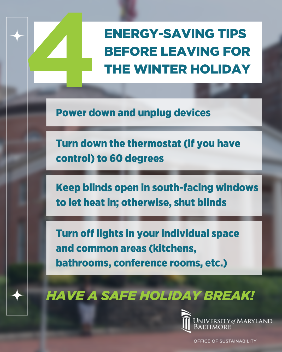 Before leaving for the winter holiday, remember these four energy-saving tips. Power down and unplug all devices. If you have control of the thermostat, turn it down to 60 degrees. Keep blinds open in south-facing windows to let in heat, and close blinds elsewhere. Finally, turn off lights in your individual space as well as in common areas such as kitchens, bathrooms, and conference rooms.