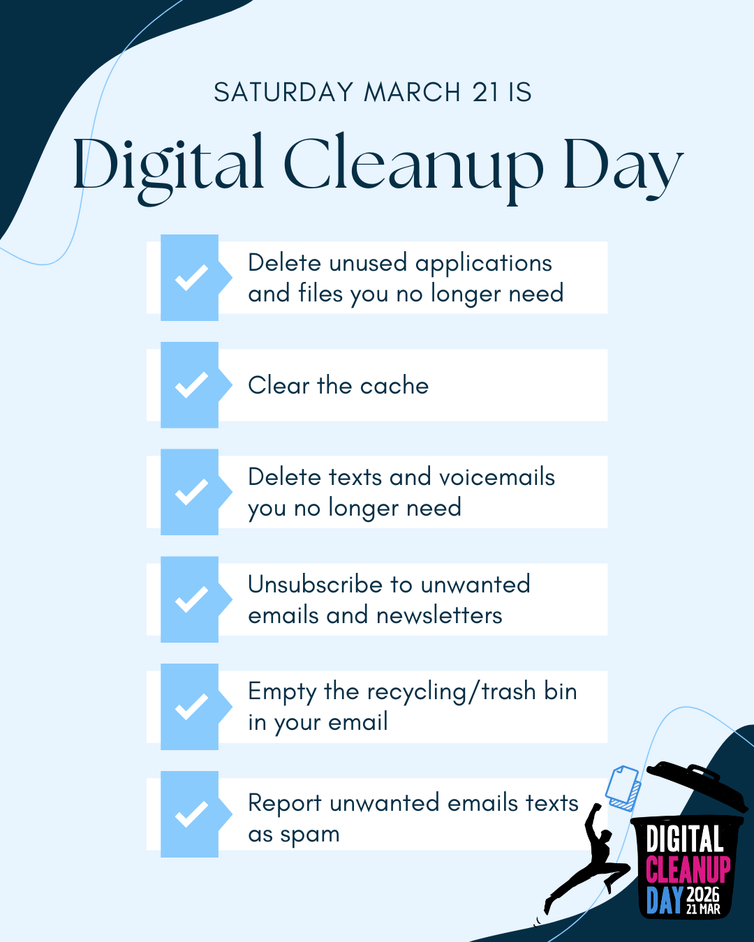 March 21st is Digital Cleanup Day. Take time to delete unused applications and files you no longer need, clear your cache, remove old texts and voicemails, unsubscribe from unwanted emails and newsletters, empty your email recycling or trash bin, and report unwanted emails or texts as spam.